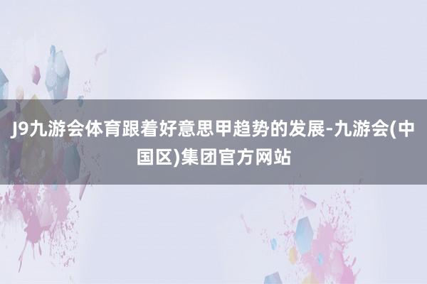J9九游会体育跟着好意思甲趋势的发展-九游会(中国区)集团官方网站