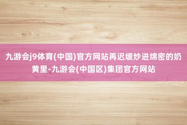 九游会j9体育(中国)官方网站再迟缓炒进绵密的奶黄里-九游会(中国区)集团官方网站