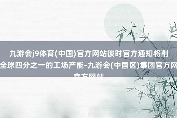 九游会j9体育(中国)官方网站彼时官方通知将削减全球四分之一的工场产能-九游会(中国区)集团官方网站