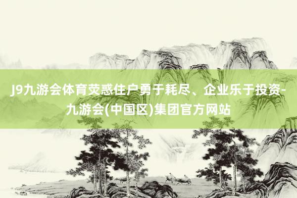 J9九游会体育荧惑住户勇于耗尽、企业乐于投资-九游会(中国区)集团官方网站