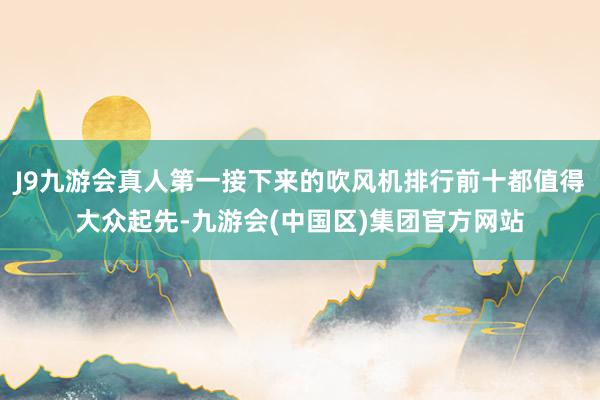 J9九游会真人第一接下来的吹风机排行前十都值得大众起先-九游会(中国区)集团官方网站