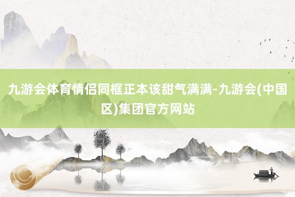 九游会体育情侣同框正本该甜气满满-九游会(中国区)集团官方网站