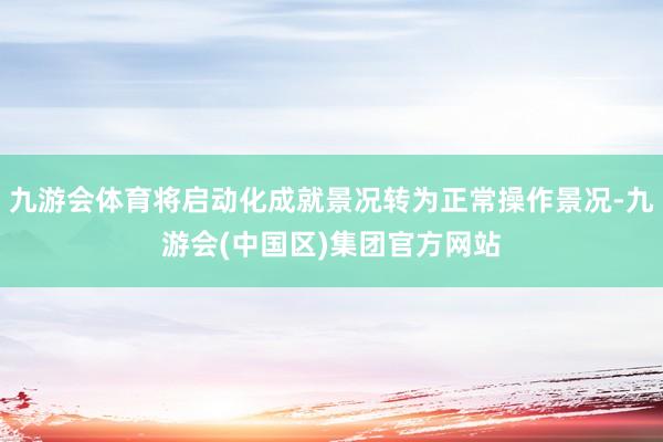九游会体育将启动化成就景况转为正常操作景况-九游会(中国区)集团官方网站