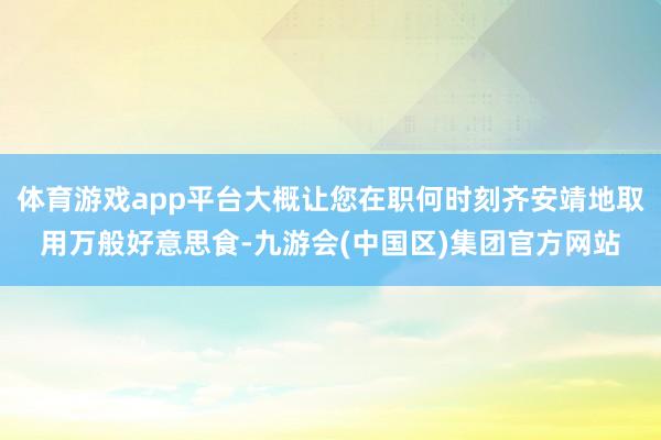 体育游戏app平台大概让您在职何时刻齐安靖地取用万般好意思食-九游会(中国区)集团官方网站