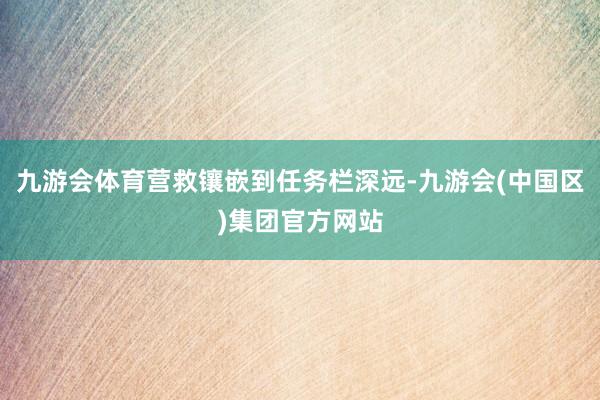 九游会体育营救镶嵌到任务栏深远-九游会(中国区)集团官方网站