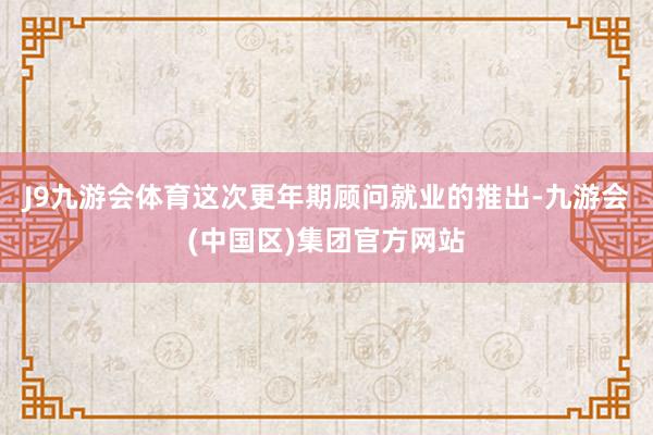 J9九游会体育这次更年期顾问就业的推出-九游会(中国区)集团官方网站