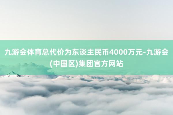 九游会体育总代价为东谈主民币4000万元-九游会(中国区)集团官方网站
