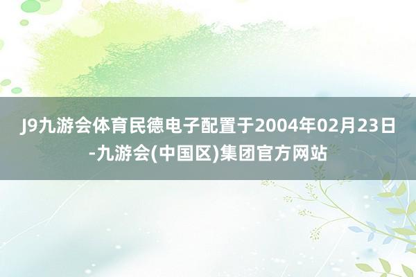 J9九游会体育民德电子配置于2004年02月23日-九游会(中国区)集团官方网站