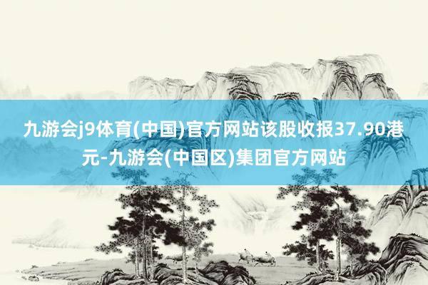 九游会j9体育(中国)官方网站该股收报37.90港元-九游会(中国区)集团官方网站
