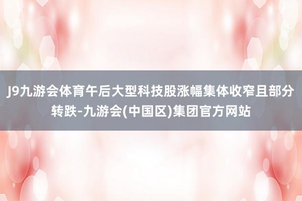 J9九游会体育午后大型科技股涨幅集体收窄且部分转跌-九游会(中国区)集团官方网站