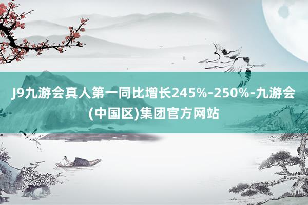 J9九游会真人第一同比增长245%-250%-九游会(中国区)集团官方网站