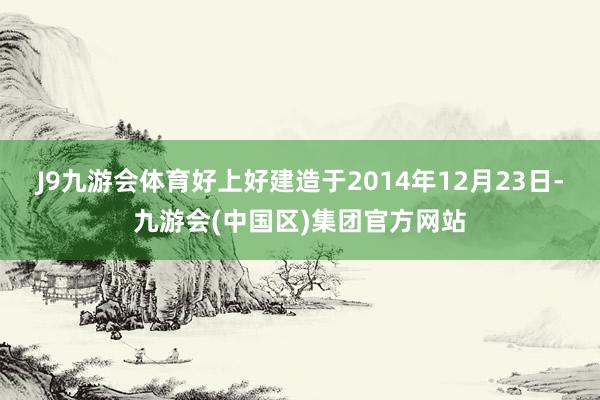 J9九游会体育好上好建造于2014年12月23日-九游会(中国区)集团官方网站