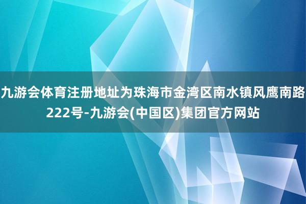 九游会体育注册地址为珠海市金湾区南水镇风鹰南路222号-九游会(中国区)集团官方网站