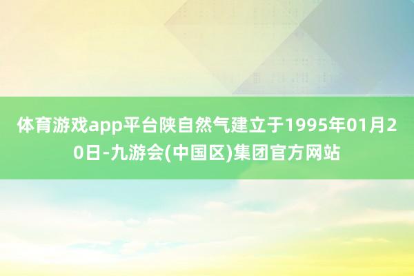 体育游戏app平台陕自然气建立于1995年01月20日-九游会(中国区)集团官方网站