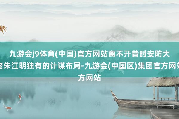 九游会j9体育(中国)官方网站离不开昔时安防大佬朱江明独有的计谋布局-九游会(中国区)集团官方网站
