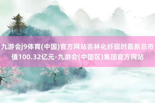 九游会j9体育(中国)官方网站吉林化纤现时最新总市值100.32亿元-九游会(中国区)集团官方网站