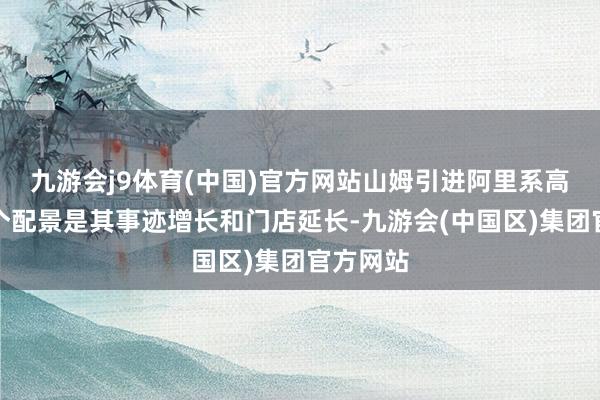 九游会j9体育(中国)官方网站山姆引进阿里系高管的一个配景是其事迹增长和门店延长-九游会(中国区)集团官方网站