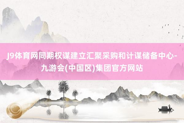 J9体育网同期权谋建立汇聚采购和计谋储备中心-九游会(中国区)集团官方网站