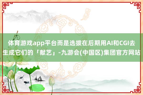 体育游戏app平台而是选拔在后期用AI和CGI去生成它们的「献艺」-九游会(中国区)集团官方网站
