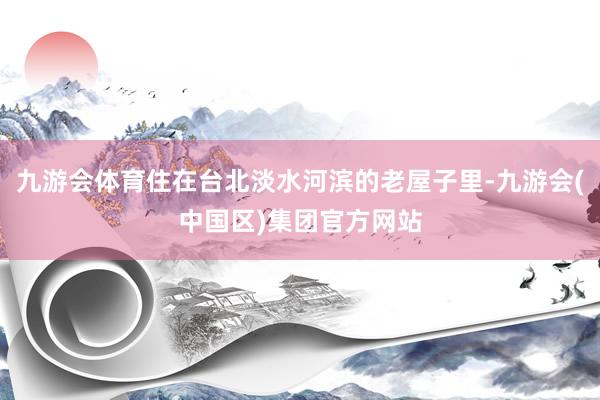 九游会体育住在台北淡水河滨的老屋子里-九游会(中国区)集团官方网站