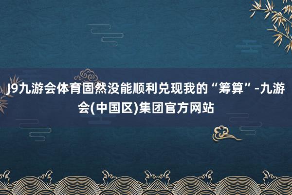 J9九游会体育固然没能顺利兑现我的“筹算”-九游会(中国区)集团官方网站