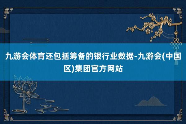 九游会体育还包括筹备的银行业数据-九游会(中国区)集团官方网站