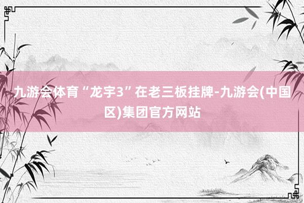 九游会体育“龙宇3”在老三板挂牌-九游会(中国区)集团官方网站
