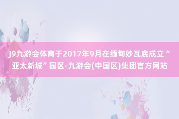 J9九游会体育于2017年9月在缅甸妙瓦底成立“亚太新城”园区-九游会(中国区)集团官方网站
