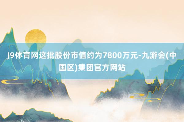 J9体育网这批股份市值约为7800万元-九游会(中国区)集团官方网站