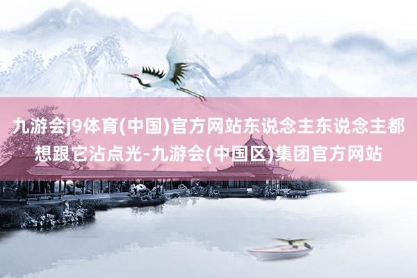 九游会j9体育(中国)官方网站东说念主东说念主都想跟它沾点光-九游会(中国区)集团官方网站