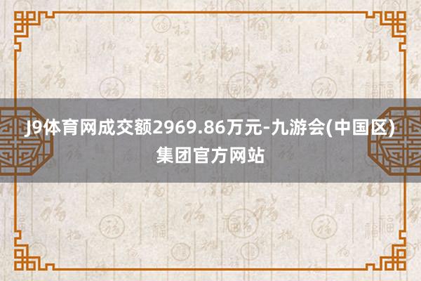J9体育网成交额2969.86万元-九游会(中国区)集团官方网站