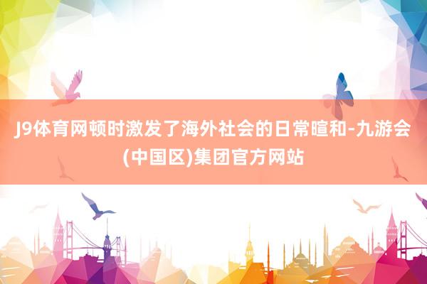 J9体育网顿时激发了海外社会的日常暄和-九游会(中国区)集团官方网站