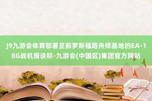 J9九游会体育部署至前罗斯福路舟师基地的EA-18G战机报谈称-九游会(中国区)集团官方网站