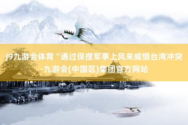 J9九游会体育“通过保捏军事上风来威慑台湾冲突-九游会(中国区)集团官方网站