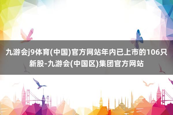 九游会j9体育(中国)官方网站年内已上市的106只新股-九游会(中国区)集团官方网站