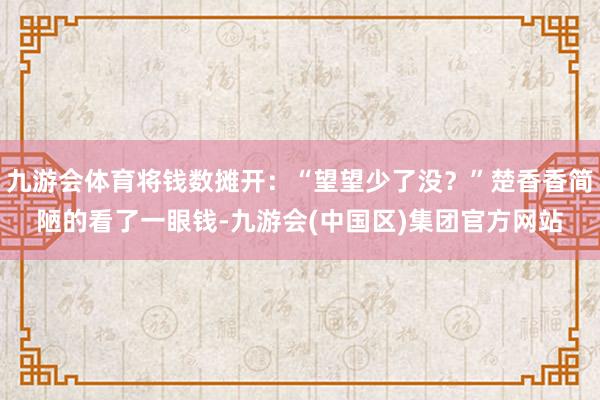 九游会体育将钱数摊开：“望望少了没？”楚香香简陋的看了一眼钱-九游会(中国区)集团官方网站