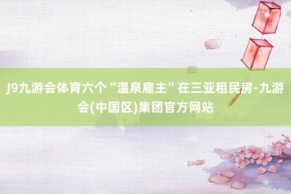 J9九游会体育六个“温泉雇主”在三亚租民房-九游会(中国区)集团官方网站