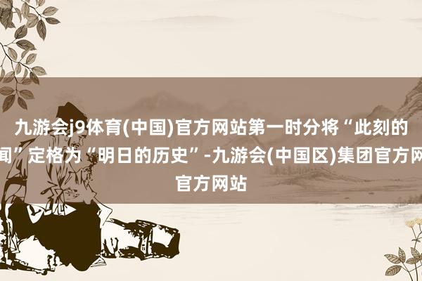 九游会j9体育(中国)官方网站第一时分将“此刻的新闻”定格为“明日的历史”-九游会(中国区)集团官方网站