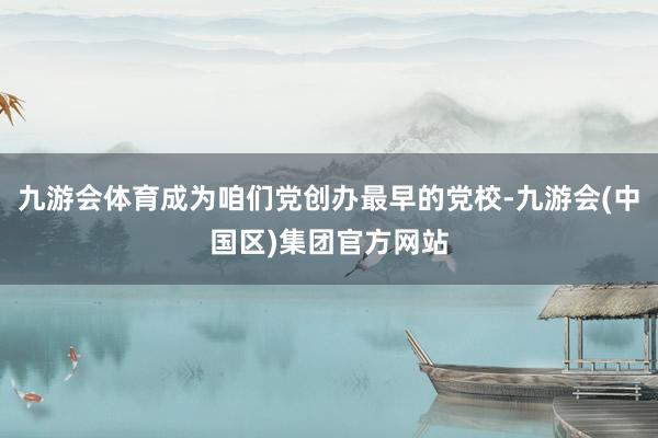 九游会体育成为咱们党创办最早的党校-九游会(中国区)集团官方网站