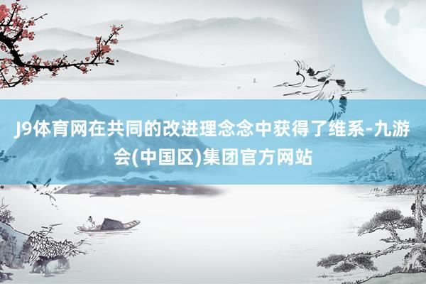 J9体育网在共同的改进理念念中获得了维系-九游会(中国区)集团官方网站