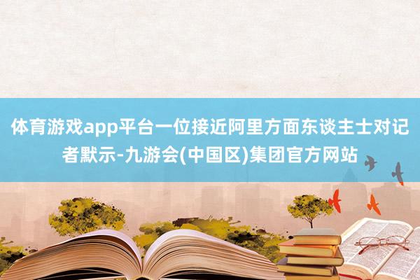 体育游戏app平台一位接近阿里方面东谈主士对记者默示-九游会(中国区)集团官方网站