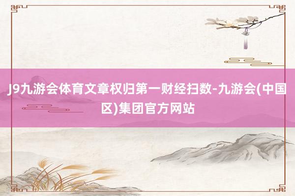 J9九游会体育文章权归第一财经扫数-九游会(中国区)集团官方网站