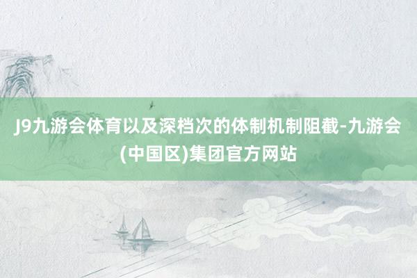 J9九游会体育以及深档次的体制机制阻截-九游会(中国区)集团官方网站