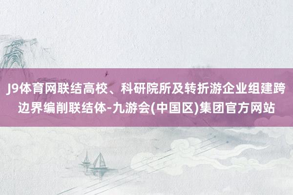 J9体育网联结高校、科研院所及转折游企业组建跨边界编削联结体-九游会(中国区)集团官方网站