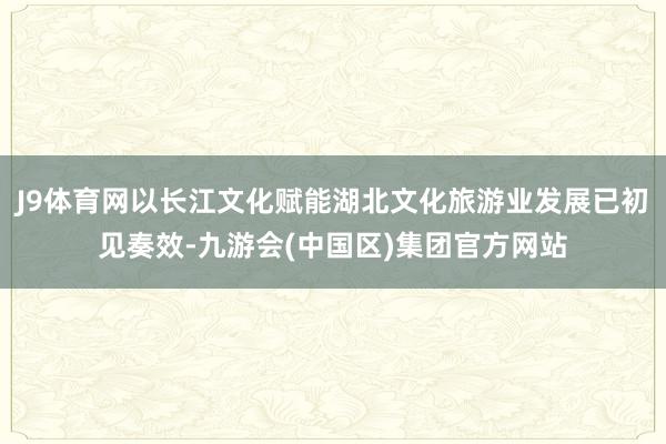 J9体育网以长江文化赋能湖北文化旅游业发展已初见奏效-九游会(中国区)集团官方网站