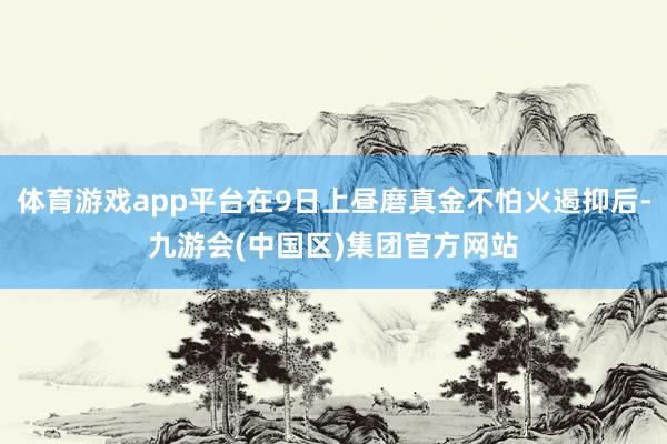 体育游戏app平台在9日上昼磨真金不怕火遏抑后-九游会(中国区)集团官方网站