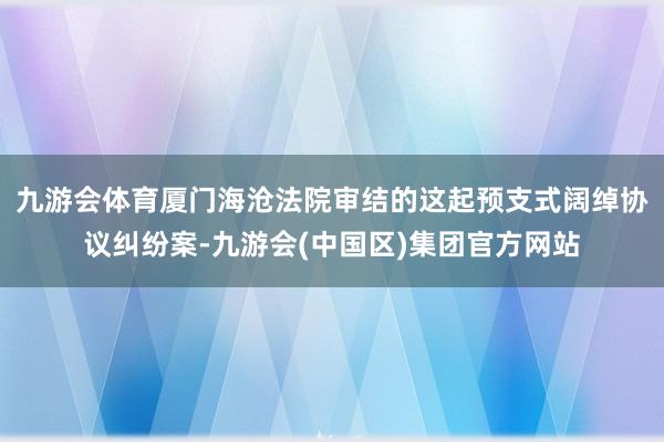 九游会体育厦门海沧法院审结的这起预支式阔绰协议纠纷案-九游会(中国区)集团官方网站