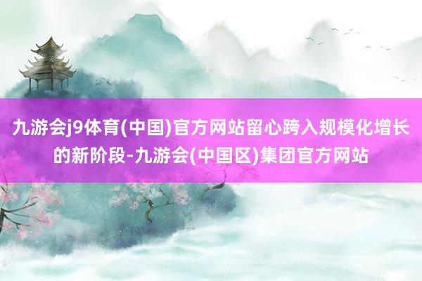 九游会j9体育(中国)官方网站留心跨入规模化增长的新阶段-九游会(中国区)集团官方网站