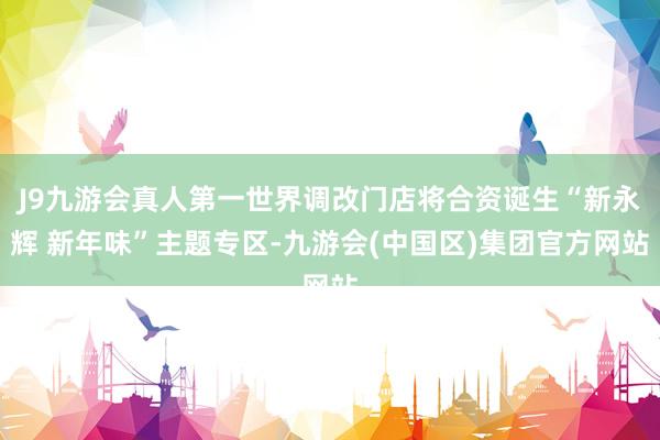 J9九游会真人第一世界调改门店将合资诞生“新永辉 新年味”主题专区-九游会(中国区)集团官方网站