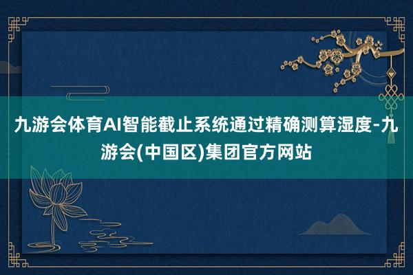 九游会体育AI智能截止系统通过精确测算湿度-九游会(中国区)集团官方网站